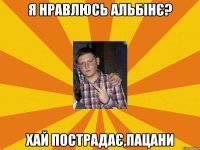 я нравлюсь альбінє? хай пострадає,пацани