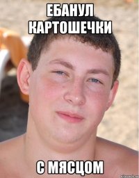 ебанул картошечки с мясцом