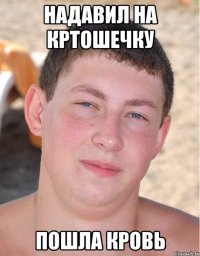 надавил на кртошечку пошла кровь