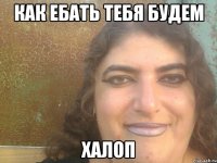 как ебать тебя будем халоп