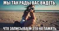 мы так рады вас видеть, что записываем это на память