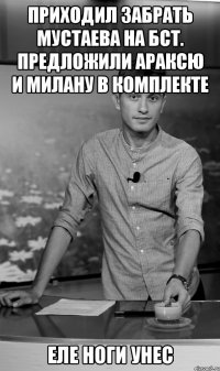 приходил забрать мустаева на бст. предложили араксю и милану в комплекте еле ноги унес
