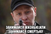  занимайся жизнью,или занимайся смертью!