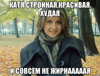 катя стройная,красивая, худая и совсем не жирнааааая