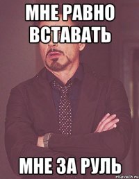 мне равно вставать мне за руль