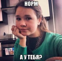 норм а у тебя?