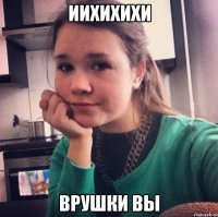 иихихихи врушки вы