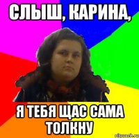 слыш, карина, я тебя щас сама толкну