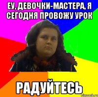 еу, девочки-мастера, я сегодня провожу урок радуйтесь