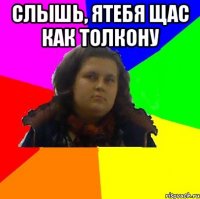 слышь, ятебя щас как толкону 