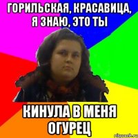 горильская, красавица, я знаю, это ты кинула в меня огурец