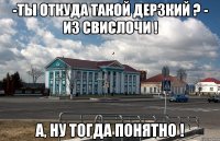 -ты откуда такой дерзкий ? - из свислочи ! а, ну тогда понятно !