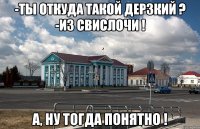 -ты откуда такой дерзкий ? -из свислочи ! а, ну тогда понятно !
