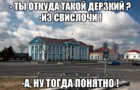 - ты откуда такой дерзкий ? -из свислочи ! -а, ну тогда понятно !