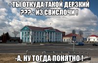 - ты откуда такой дерзкий ??? - из свислочи ! -а, ну тогда понятно !