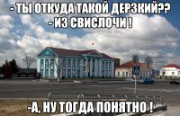 - ты откуда такой дерзкий?? - из свислочи ! -а, ну тогда понятно !