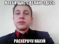 я тебя щас сделаю здесь расхерачу нахуй