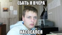 ебать я вчера насосался