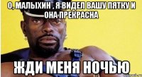 о, малыхин , я видел вашу пятку и она прекрасна жди меня ночью