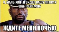 о, малыхин , я видел вашу пятку и она прекрасна ждите меня ночью