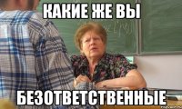 какие же вы безответственные