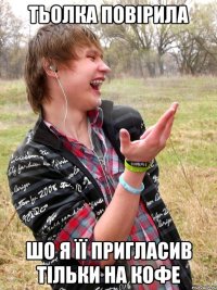 тьолка повірила шо я її пригласив тільки на кофе