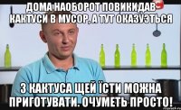 дома наоборот повикидав кактуси в мусор, а тут оказуэться з кактуса щей їсти можна приготувати. очуметь просто!