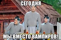 сегодня мы вместо вампиров!