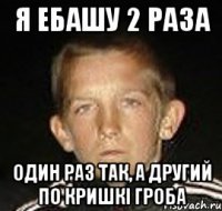 я ебашу 2 раза один раз так, а другий по кришкі гроба