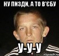 ну пизди, а то в'єбу у-у-у