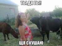 ты.да ты! щя скушаю