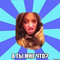  а ты мне что?