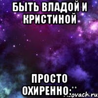 быть владой и кристиной просто охиренно:**