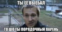 ты её выебал то шо ты порядочный парень