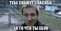 тебе скажут спасибо за то что ты ебун