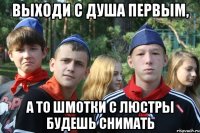выходи с душа первым, а то шмотки с люстры будешь снимать