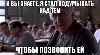 и вы знаете, я стал подумывать над тем чтобы позвонить ей