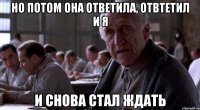 но потом она ответила, отвтетил и я и снова стал ждать