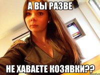 а вы разве не хаваете козявки??