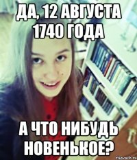 да, 12 августа 1740 года а что нибудь новенькое?