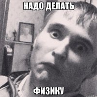 надо делать физику