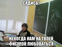 садись! некогда нам на твоей фигурой любоваться