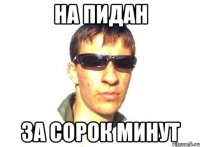 на пидан за сорок минут