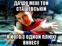 да шо мені той сташевській я його з одной плюхі винесу