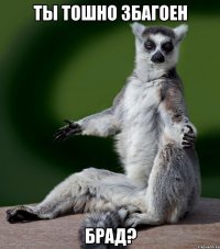 ты тошно збагоен брад?