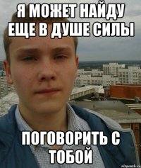 я может найду еще в душе силы поговорить с тобой