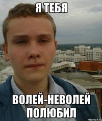 я тебя волей-неволей полюбил