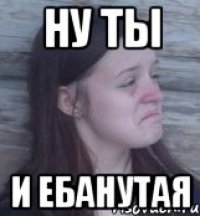 ну ты и ебанутая