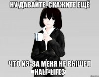 ну давайте, скажите ещё что из-за меня не вышел half-life3
