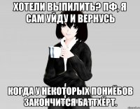 хотели выпилить? пф, я сам уйду и вернусь когда у некоторых пониёбов закончится баттхёрт.